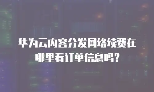 华为云内容分发网络续费在哪里看订单信息吗？