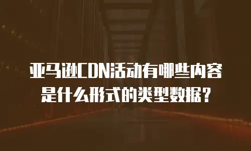 亚马逊CDN活动有哪些内容是什么形式的类型数据？