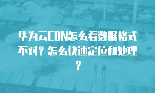 华为云CDN怎么看数据格式不对？怎么快速定位和处理？