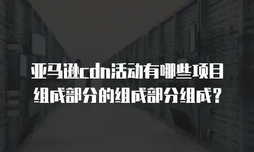 亚马逊cdn活动有哪些项目组成部分的组成部分组成？