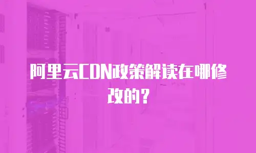 阿里云CDN政策解读在哪修改的？