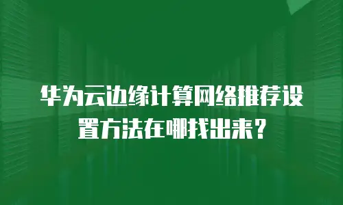 华为云边缘计算网络推荐设置方法在哪找出来？