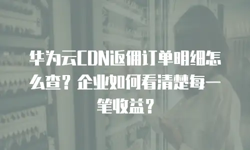 华为云CDN返佣订单明细怎么查？企业如何看清楚每一笔收益？