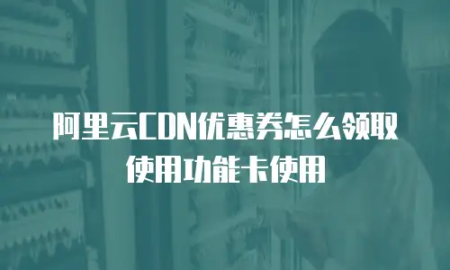 阿里云CDN优惠券怎么领取使用功能卡使用
