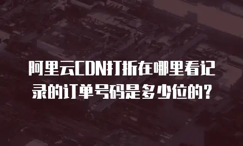 阿里云CDN打折在哪里看记录的订单号码是多少位的？