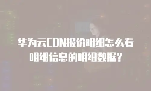 华为云CDN报价明细怎么看明细信息的明细数据？