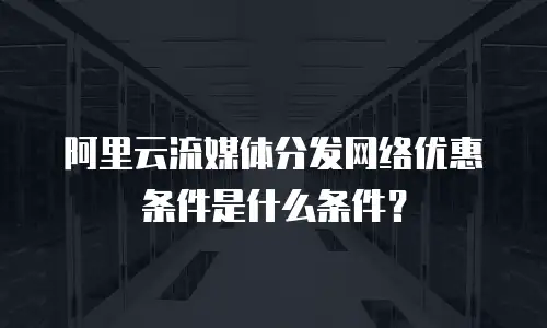 阿里云流媒体分发网络优惠条件是什么条件？