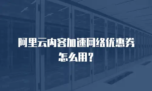 阿里云内容加速网络优惠券怎么用？