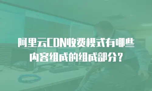 阿里云CDN收费模式有哪些内容组成的组成部分？