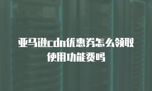 亚马逊cdn优惠券怎么领取使用功能费吗