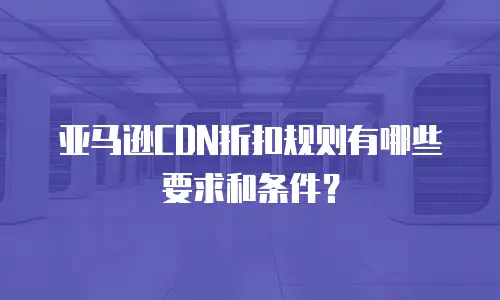 亚马逊CDN折扣规则有哪些要求和条件？