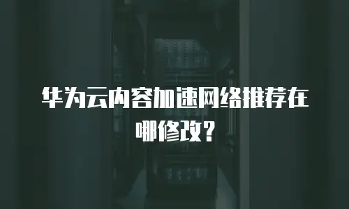 华为云内容加速网络推荐在哪修改？