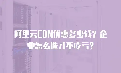 阿里云CDN优惠多少钱？企业怎么选才不吃亏？