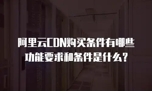 阿里云CDN购买条件有哪些功能要求和条件是什么？