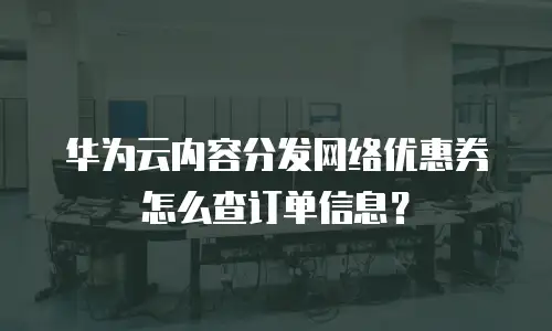 华为云内容分发网络优惠券怎么查订单信息？