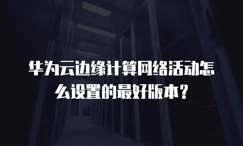 华为云边缘计算网络活动怎么设置的最好版本？