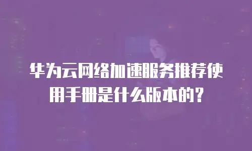 华为云网络加速服务推荐使用手册是什么版本的？