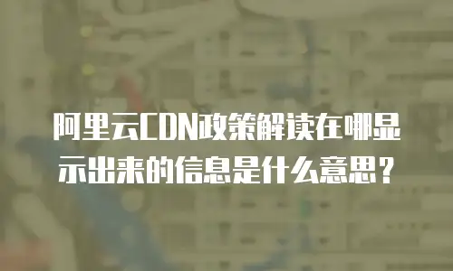 阿里云CDN政策解读在哪显示出来的信息是什么意思？