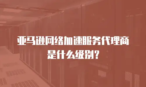 亚马逊网络加速服务代理商是什么级别？