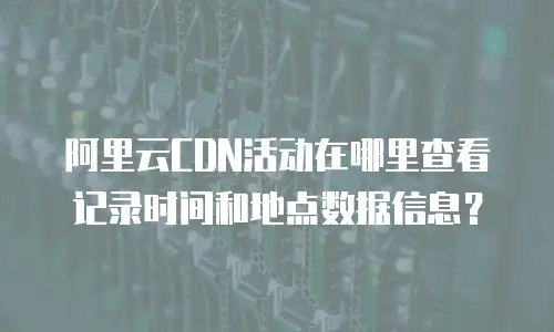阿里云CDN活动在哪里查看记录时间和地点数据信息？