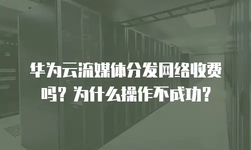 华为云流媒体分发网络收费吗？为什么操作不成功？