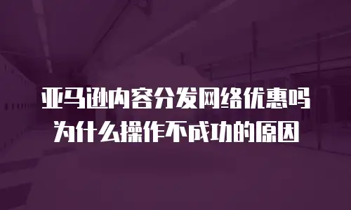 亚马逊内容分发网络优惠吗为什么操作不成功的原因