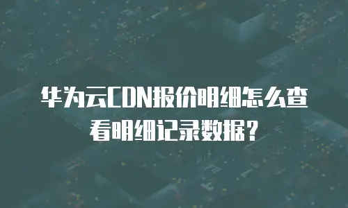 华为云CDN报价明细怎么查看明细记录数据？