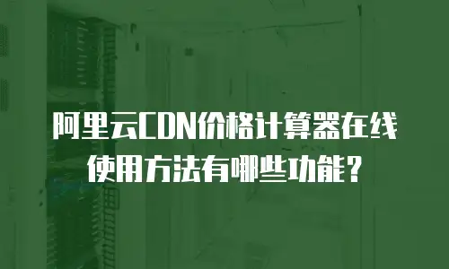 阿里云CDN价格计算器在线使用方法有哪些功能？
