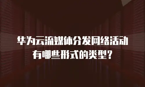 华为云流媒体分发网络活动有哪些形式的类型？