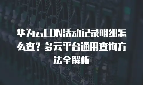 华为云CDN活动记录明细怎么查？多云平台通用查询方法全解析