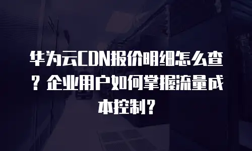 华为云CDN报价明细怎么查？企业用户如何掌握流量成本控制？