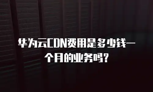 华为云CDN费用是多少钱一个月的业务吗？
