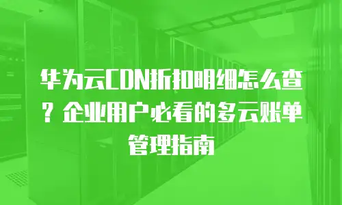 华为云CDN折扣明细怎么查？企业用户必看的多云账单管理指南