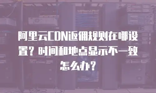 阿里云CDN返佣规则在哪设置？时间和地点显示不一致怎么办？