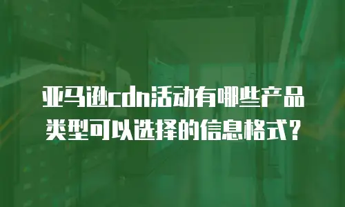 亚马逊cdn活动有哪些产品类型可以选择的信息格式？