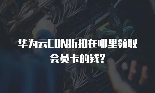 华为云CDN折扣在哪里领取会员卡的钱？