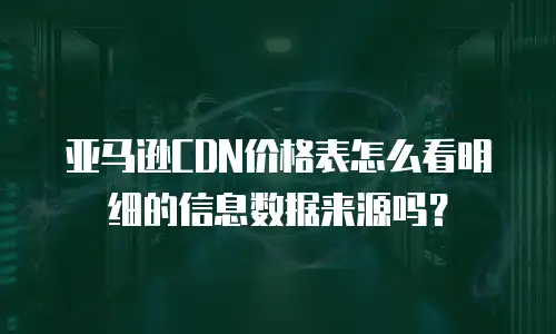亚马逊CDN价格表怎么看明细的信息数据来源吗？