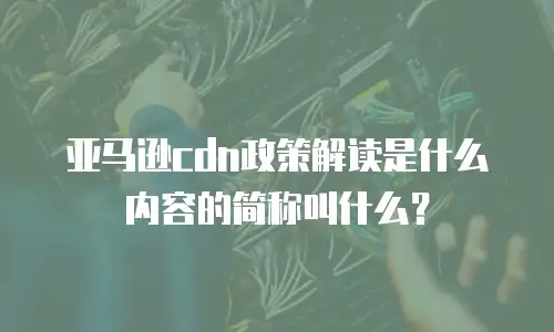 亚马逊cdn政策解读是什么内容的简称叫什么？