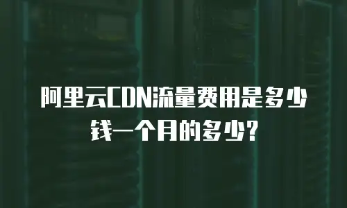 阿里云CDN流量费用是多少钱一个月的多少？