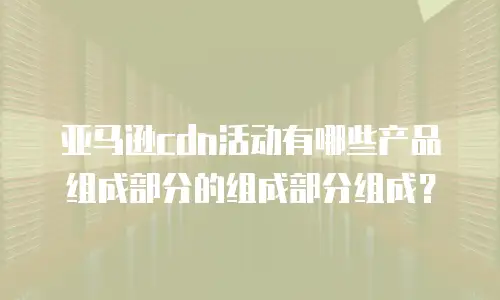 亚马逊cdn活动有哪些产品组成部分的组成部分组成？