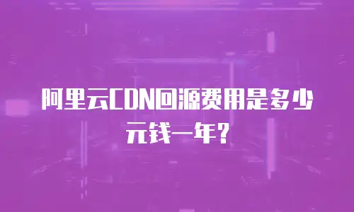阿里云CDN回源费用是多少元钱一年？
