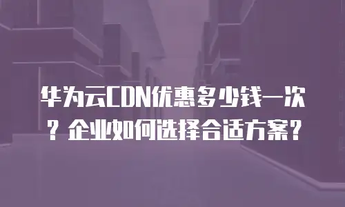 华为云CDN优惠多少钱一次？企业如何选择合适方案？