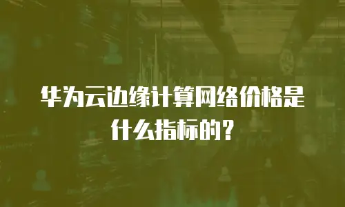 华为云边缘计算网络价格是什么指标的？