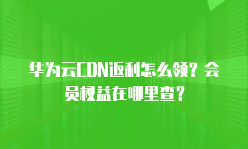 华为云CDN返利怎么领？会员权益在哪里查？