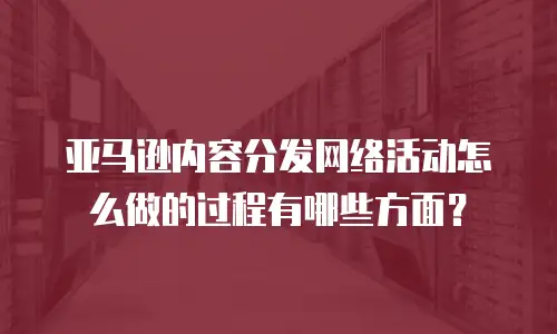 亚马逊内容分发网络活动怎么做的过程有哪些方面？