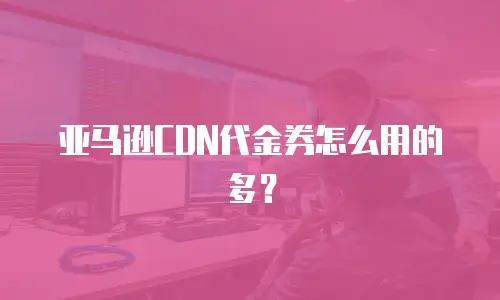 亚马逊CDN代金券怎么用的多？
