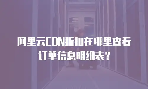阿里云CDN折扣在哪里查看订单信息明细表？