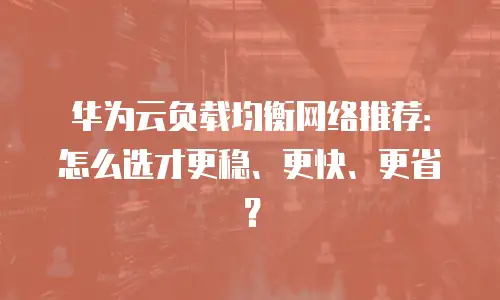 华为云负载均衡网络推荐：怎么选才更稳、更快、更省？