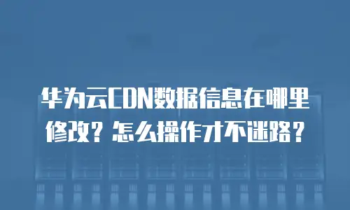 华为云CDN数据信息在哪里修改？怎么操作才不迷路？