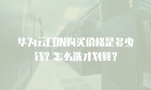 华为云CDN购买价格是多少钱？怎么选才划算？